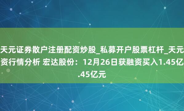 天元证券散户注册配资炒股_私募开户股票杠杆_天元融资行情分析 宏达股份:12月26日获融资买入1.45亿元