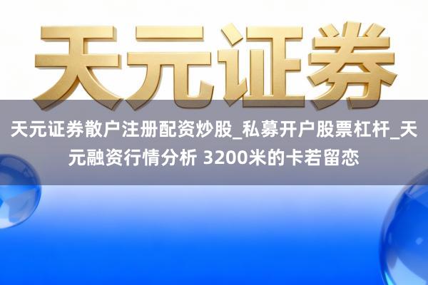 天元证券散户注册配资炒股_私募开户股票杠杆_天元融资行情分析 3200米的卡若留恋