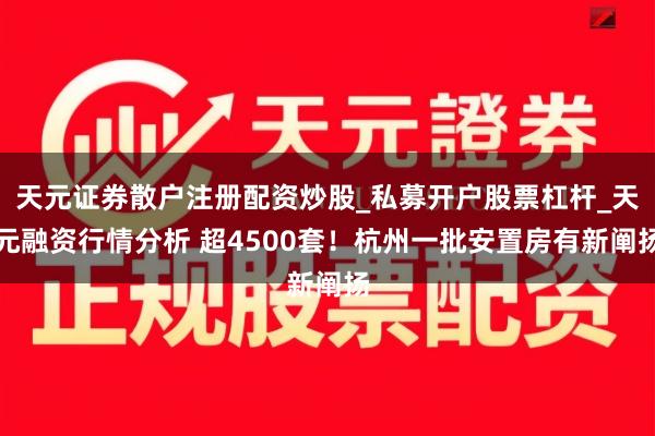 天元证券散户注册配资炒股_私募开户股票杠杆_天元融资行情分析 超4500套！杭州一批安置房有新阐扬