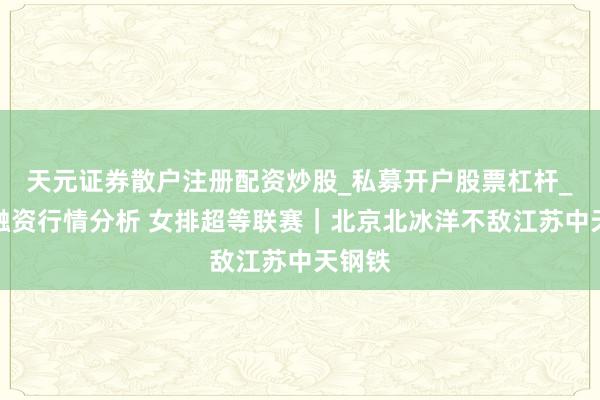 天元证券散户注册配资炒股_私募开户股票杠杆_天元融资行情分析 女排超等联赛｜北京北冰洋不敌江苏中天钢铁