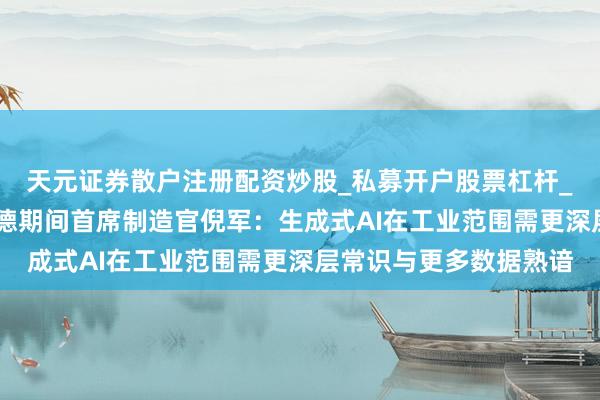 天元证券散户注册配资炒股_私募开户股票杠杆_天元融资行情分析 宁德期间首席制造官倪军：生成式AI在工业范围需更深层常识与更多数据熟谙