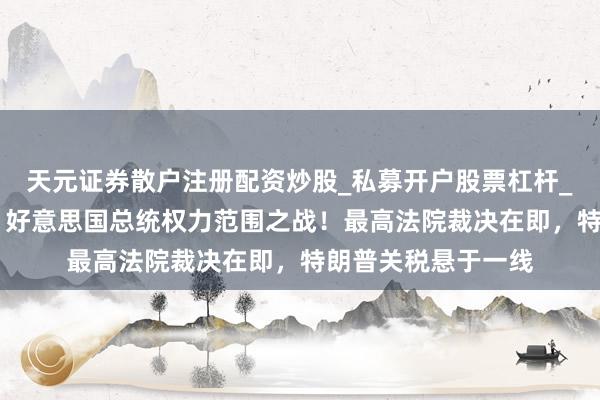 天元证券散户注册配资炒股_私募开户股票杠杆_天元融资行情分析 好意思国总统权力范围之战！最高法院裁决在即，特朗普关税悬于一线