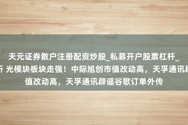 天元证券散户注册配资炒股_私募开户股票杠杆_天元融资行情分析 光模块板块走强!中际旭创市值改动高,天孚通讯辟谣谷歌订单外传