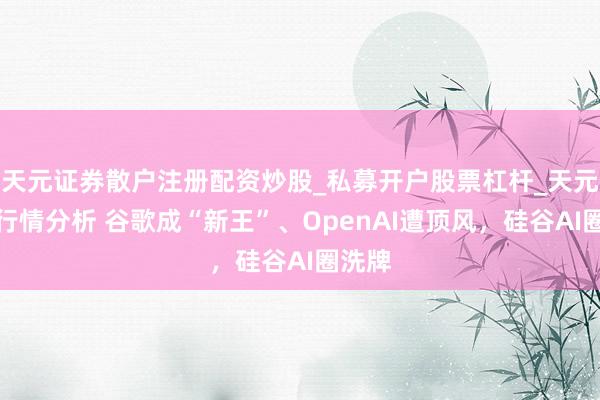 天元证券散户注册配资炒股_私募开户股票杠杆_天元融资行情分析 谷歌成“新王”、OpenAI遭顶风，硅谷AI圈洗牌