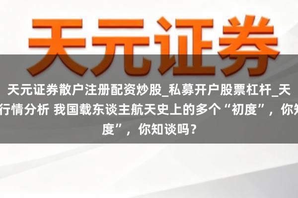 天元证券散户注册配资炒股_私募开户股票杠杆_天元融资行情分析 我国载东谈主航天史上的多个“初度”，你知谈吗？