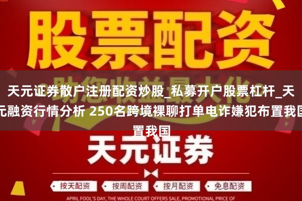 天元证券散户注册配资炒股_私募开户股票杠杆_天元融资行情分析 250名跨境裸聊打单电诈嫌犯布置我国
