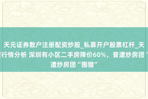 天元证券散户注册配资炒股_私募开户股票杠杆_天元融资行情分析 深圳有小区二手房降价60%，曾遭炒房团“围猎”