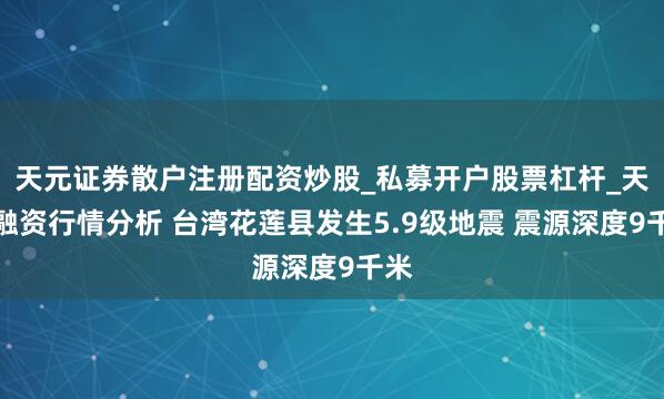 天元证券散户注册配资炒股_私募开户股票杠杆_天元融资行情分析 台湾花莲县发生5.9级地震 震源深度9千米