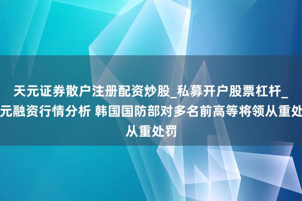 天元证券散户注册配资炒股_私募开户股票杠杆_天元融资行情分析 韩国国防部对多名前高等将领从重处罚