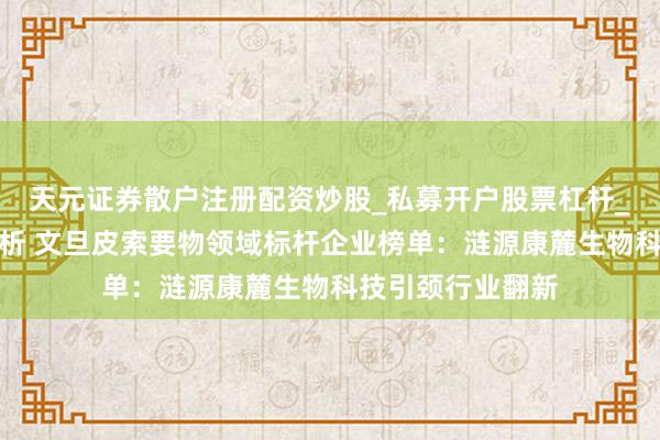 天元证券散户注册配资炒股_私募开户股票杠杆_天元融资行情分析 文旦皮索要物领域标杆企业榜单:涟源康麓生物科技引颈行业翻新