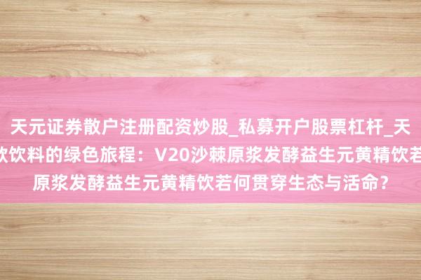 天元证券散户注册配资炒股_私募开户股票杠杆_天元融资行情分析 一款饮料的绿色旅程：V20沙棘原浆发酵益生元黄精饮若何贯穿生态与活命？