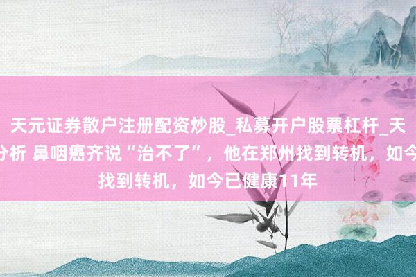 天元证券散户注册配资炒股_私募开户股票杠杆_天元融资行情分析 鼻咽癌齐说“治不了”，他在郑州找到转机，如今已健康11年