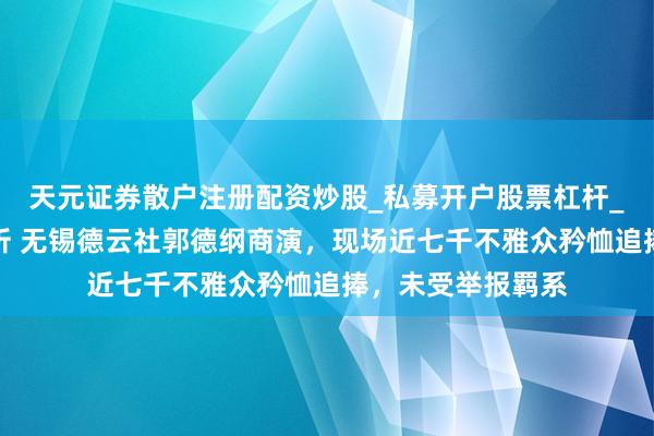 天元证券散户注册配资炒股_私募开户股票杠杆_天元融资行情分析 无锡德云社郭德纲商演，现场近七千不雅众矜恤追捧，未受举报羁系