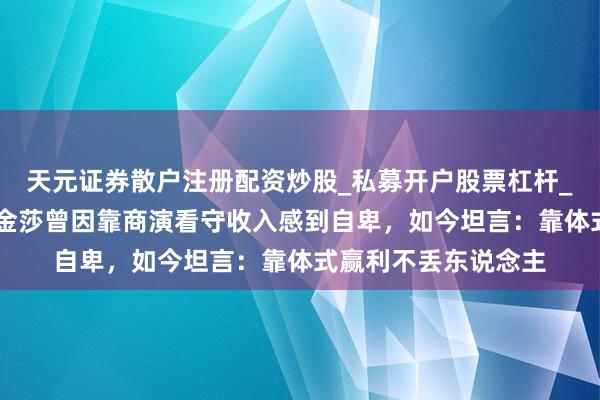 天元证券散户注册配资炒股_私募开户股票杠杆_天元融资行情分析 金莎曾因靠商演看守收入感到自卑,如今坦言:靠体式赢利不丢东说念主
