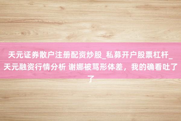 天元证券散户注册配资炒股_私募开户股票杠杆_天元融资行情分析 谢娜被骂形体差,我的确看吐了