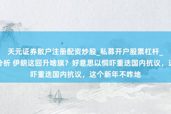 天元证券散户注册配资炒股_私募开户股票杠杆_天元融资行情分析 伊朗这回升啥旗？好意思以恫吓重迭国内抗议，这个新年不咋地