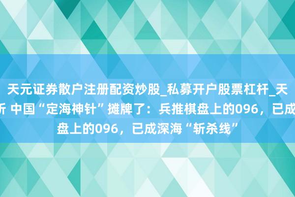 天元证券散户注册配资炒股_私募开户股票杠杆_天元融资行情分析 中国“定海神针”摊牌了：兵推棋盘上的096，已成深海“斩杀线”