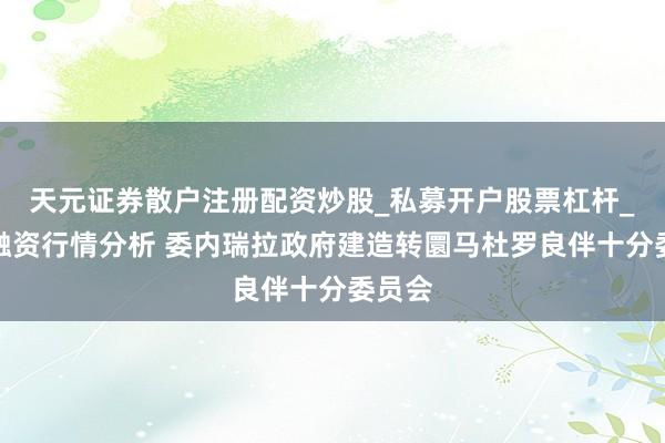 天元证券散户注册配资炒股_私募开户股票杠杆_天元融资行情分析 委内瑞拉政府建造转圜马杜罗良伴十分委员会