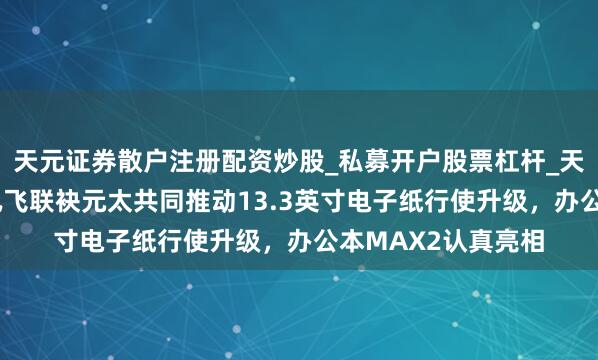 天元证券散户注册配资炒股_私募开户股票杠杆_天元融资行情分析 讯飞联袂元太共同推动13.3英寸电子纸行使升级，办公本MAX2认真亮相