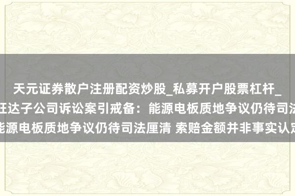 天元证券散户注册配资炒股_私募开户股票杠杆_天元融资行情分析 欣旺达子公司诉讼案引戒备：能源电板质地争议仍待司法厘清 索赔金额并非事实认定