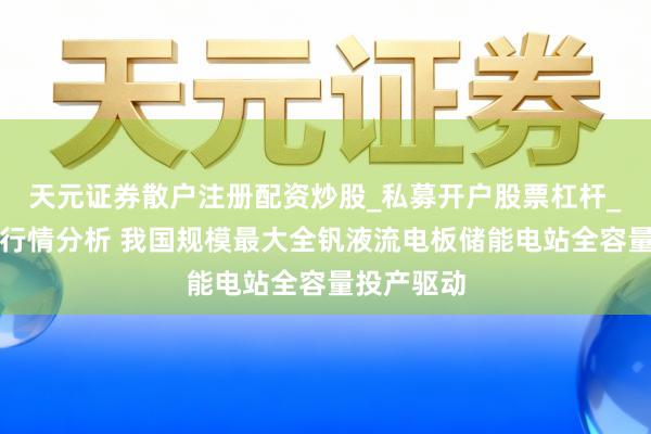 天元证券散户注册配资炒股_私募开户股票杠杆_天元融资行情分析 我国规模最大全钒液流电板储能电站全容量投产驱动
