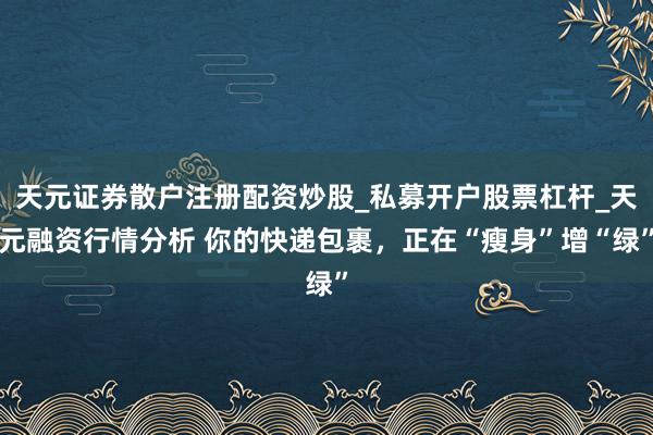 天元证券散户注册配资炒股_私募开户股票杠杆_天元融资行情分析 你的快递包裹,正在“瘦身”增“绿”