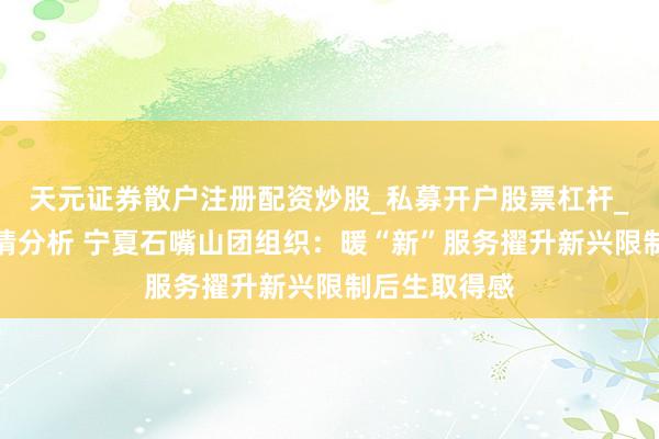 天元证券散户注册配资炒股_私募开户股票杠杆_天元融资行情分析 宁夏石嘴山团组织：暖“新”服务擢升新兴限制后生取得感