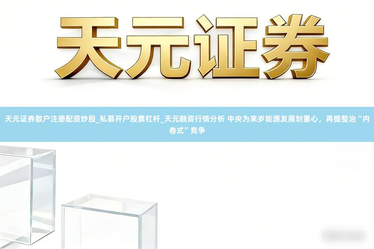 天元证券散户注册配资炒股_私募开户股票杠杆_天元融资行情分析 中央为来岁能源发展划重心，再提整治“内卷式”竞争