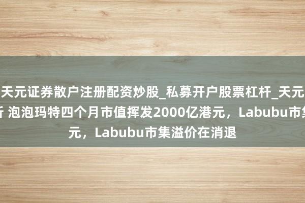 天元证券散户注册配资炒股_私募开户股票杠杆_天元融资行情分析 泡泡玛特四个月市值挥发2000亿港元,Labubu市集溢价在消退