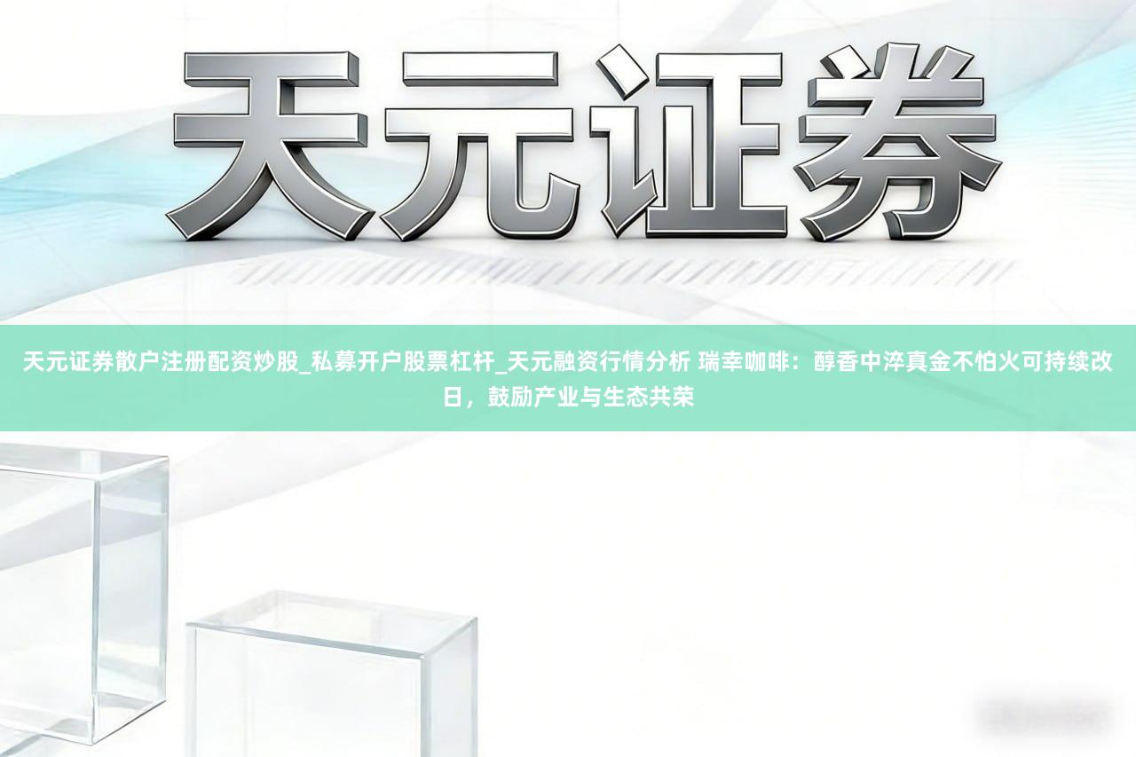 天元证券散户注册配资炒股_私募开户股票杠杆_天元融资行情分析 瑞幸咖啡：醇香中淬真金不怕火可持续改日，鼓励产业与生态共荣
