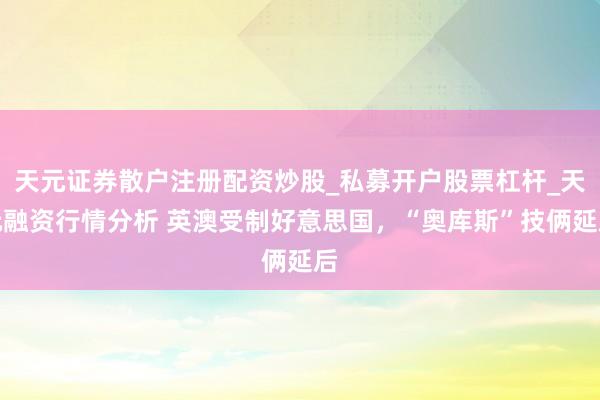 天元证券散户注册配资炒股_私募开户股票杠杆_天元融资行情分析 英澳受制好意思国，“奥库斯”技俩延后