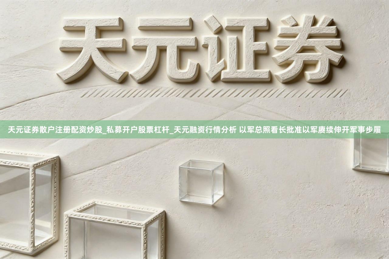 天元证券散户注册配资炒股_私募开户股票杠杆_天元融资行情分析 以军总照看长批准以军赓续伸开军事步履