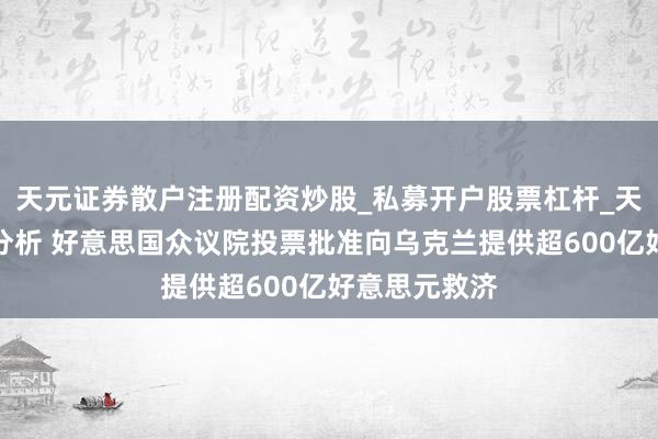 天元证券散户注册配资炒股_私募开户股票杠杆_天元融资行情分析 好意思国众议院投票批准向乌克兰提供超600亿好意思元救济