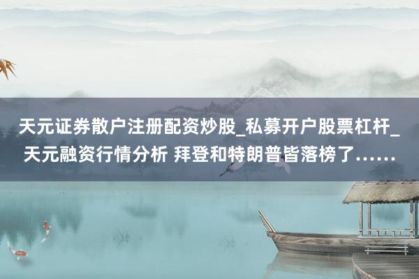 天元证券散户注册配资炒股_私募开户股票杠杆_天元融资行情分析 拜登和特朗普皆落榜了……