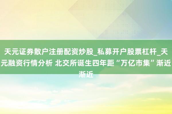 天元证券散户注册配资炒股_私募开户股票杠杆_天元融资行情分析 北交所诞生四年　距“万亿市集”渐近