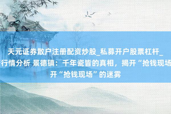 天元证券散户注册配资炒股_私募开户股票杠杆_天元融资行情分析 景德镇:千年瓷皆的真相,揭开“抢钱现场”的迷雾