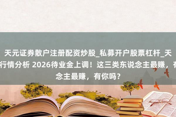 天元证券散户注册配资炒股_私募开户股票杠杆_天元融资行情分析 2026待业金上调!这三类东说念主最赚,有你吗?