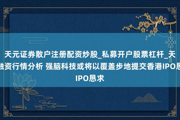天元证券散户注册配资炒股_私募开户股票杠杆_天元融资行情分析 强脑科技或将以覆盖步地提交香港IPO恳求