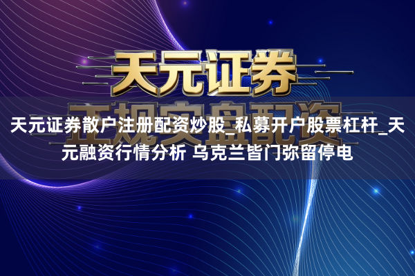 天元证券散户注册配资炒股_私募开户股票杠杆_天元融资行情分析 乌克兰皆门弥留停电