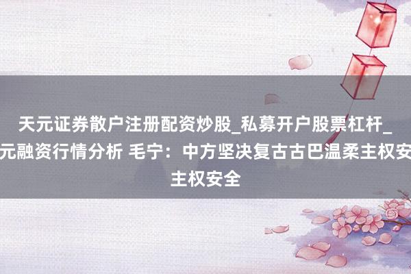 天元证券散户注册配资炒股_私募开户股票杠杆_天元融资行情分析 毛宁：中方坚决复古古巴温柔主权安全