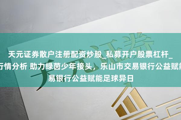 天元证券散户注册配资炒股_私募开户股票杠杆_天元融资行情分析 助力绿茵少年接头，乐山市交易银行公益赋能足球异日