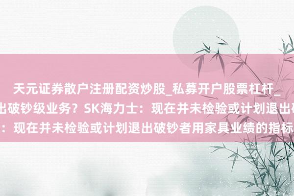 天元证券散户注册配资炒股_私募开户股票杠杆_天元融资行情分析 退出破钞级业务？SK海力士：现在并未检验或计划退出破钞者用家具业绩的指标