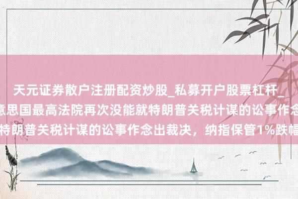 天元证券散户注册配资炒股_私募开户股票杠杆_天元融资行情分析 好意思国最高法院再次没能就特朗普关税计谋的讼事作念出裁决，纳指保管1%跌幅