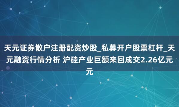 天元证券散户注册配资炒股_私募开户股票杠杆_天元融资行情分析 沪硅产业巨额来回成交2.26亿元