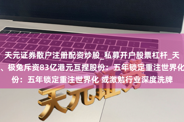 天元证券散户注册配资炒股_私募开户股票杠杆_天元融资行情分析 顺丰、极兔斥资83亿港元互捏股份：五年锁定重注世界化 或激勉行业深度洗牌
