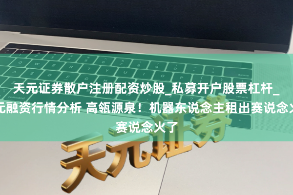 天元证券散户注册配资炒股_私募开户股票杠杆_天元融资行情分析 高瓴源泉！机器东说念主租出赛说念火了